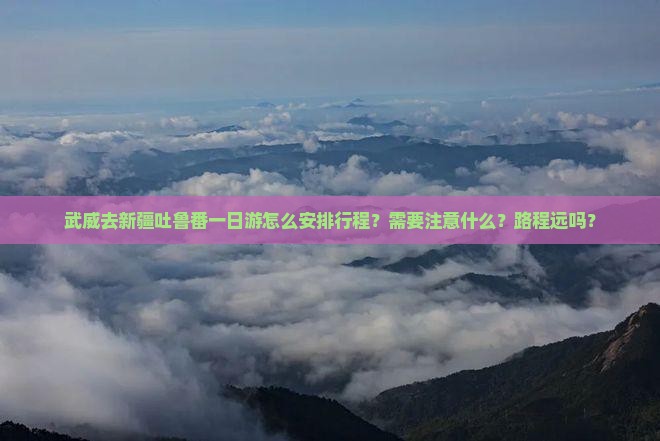 武威去新疆吐鲁番一日游怎么安排行程？需要注意什么？路程远吗？