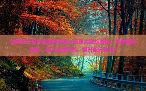 如何打造丹东至新疆伊犁大草原大型旅游团，解决游客痛点，融入热词新词，提升旅行体验？