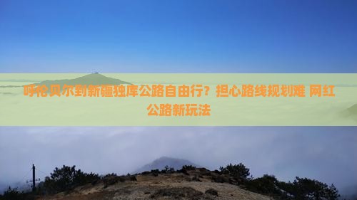 呼伦贝尔到新疆独库公路自由行？担心路线规划难+网红公路新玩法