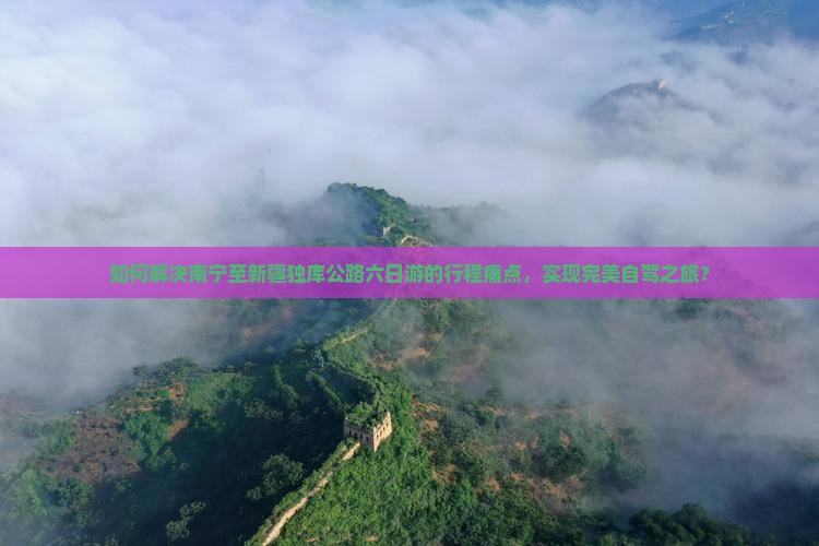 如何解决南宁至新疆独库公路六日游的行程痛点，实现完美自驾之旅？