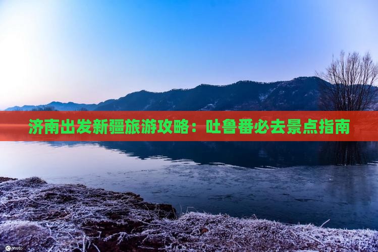 济南出发新疆旅游攻略：吐鲁番必去景点指南