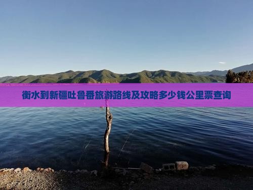 衡水到新疆吐鲁番旅游路线及攻略多少钱公里票查询