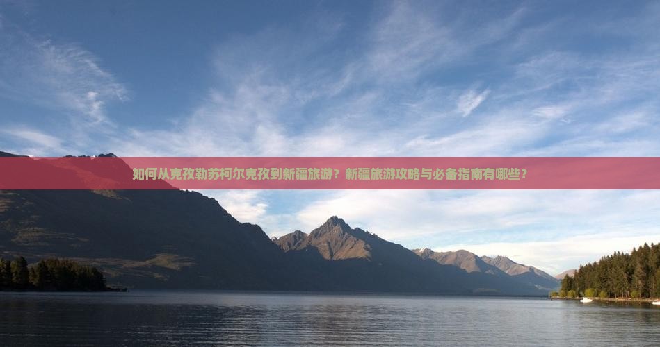 如何从克孜勒苏柯尔克孜到新疆旅游？新疆旅游攻略与必备指南有哪些？