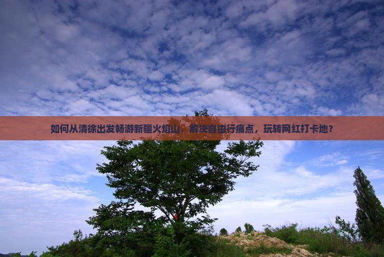 如何从清徐出发畅游新疆火焰山，解决自由行痛点，玩转网红打卡地？