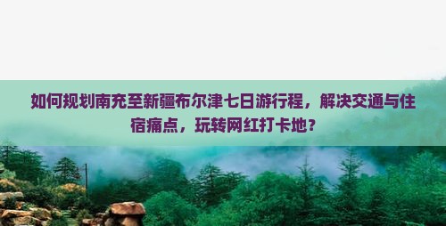 如何规划南充至新疆布尔津七日游行程，解决交通与住宿痛点，玩转网红打卡地？