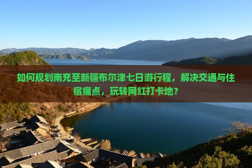 如何规划南充至新疆布尔津七日游行程，解决交通与住宿痛点，玩转网红打卡地？