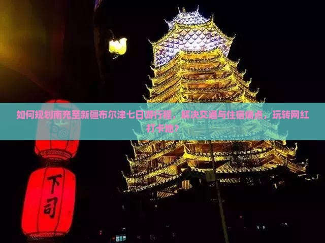 如何规划南充至新疆布尔津七日游行程，解决交通与住宿痛点，玩转网红打卡地？