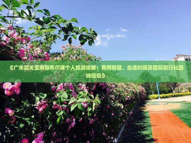 《广东韶关至南疆布尔津个人旅游攻略：费用明细、合适时间及国际旅行社路线信息》