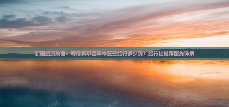 新疆旅游攻略：呼伦贝尔至禾木五日旅行多少钱？旅行社推荐路线详解