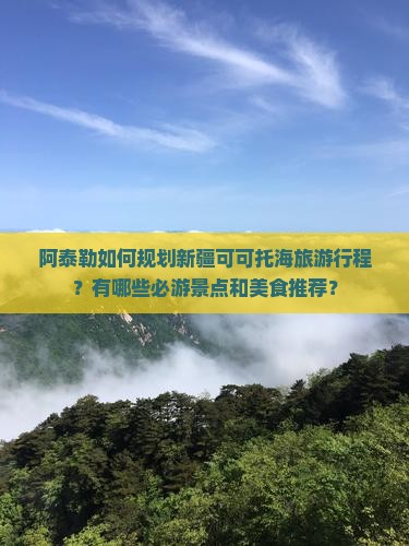 阿泰勒如何规划新疆可可托海旅游行程？有哪些必游景点和美食推荐？