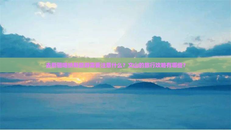 去新疆喀纳斯旅游需要注意什么？文山的旅行攻略有哪些？