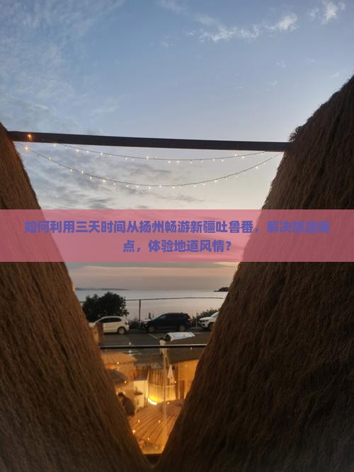 如何利用三天时间从扬州畅游新疆吐鲁番，解决旅途痛点，体验地道风情？