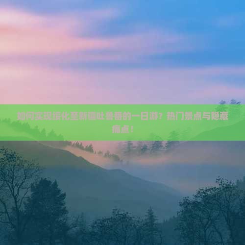 如何实现绥化至新疆吐鲁番的一日游？热门景点与隐藏痛点！