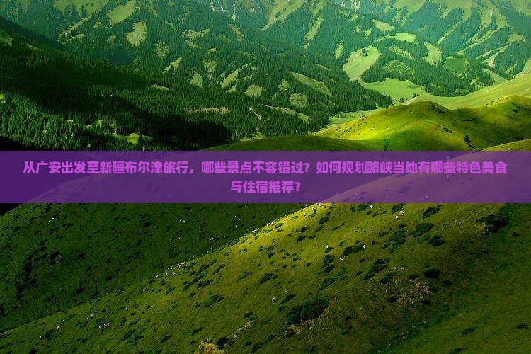 从广安出发至新疆布尔津旅行，哪些景点不容错过？如何规划路峡当地有哪些特色美食与住宿推荐？