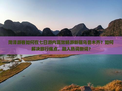 菏泽游客如何在七日游内高效畅游新疆乌鲁木齐？如何解决旅行痛点，融入热词新词？