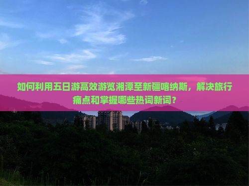 如何利用五日游高效游览湘潭至新疆喀纳斯，解决旅行痛点和掌握哪些热词新词？