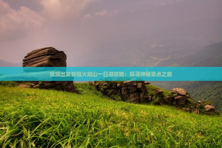 抚顺出发新疆火焰山一日游攻略：探寻神秘景点之旅