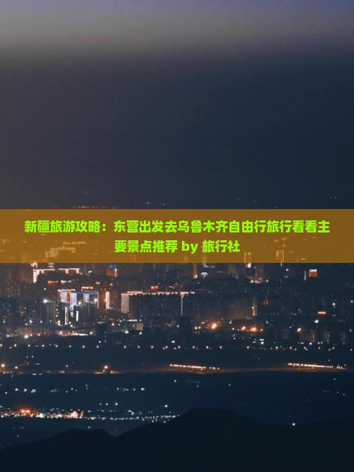 新疆旅游攻略：东营出发去乌鲁木齐自由行旅行看看主要景点推荐 by 旅行社