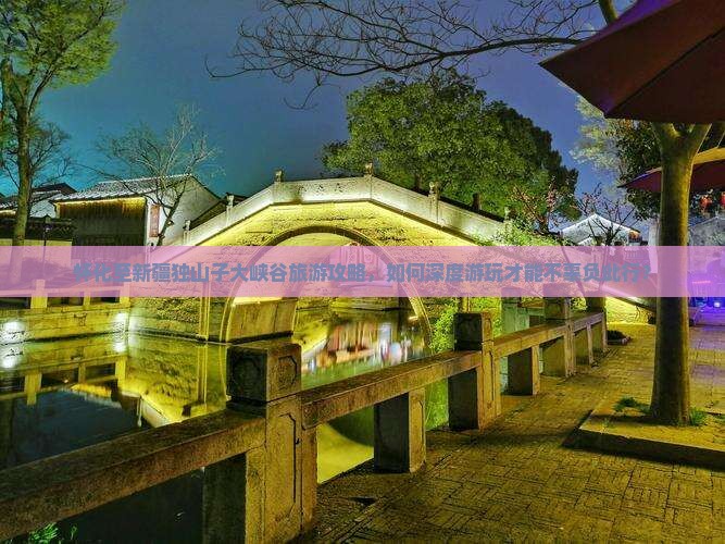 怀化至新疆独山子大峡谷旅游攻略，如何深度游玩才能不辜负此行？