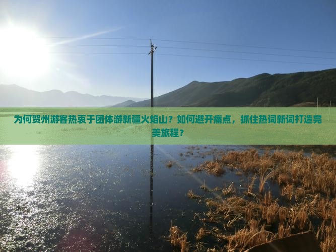 为何贺州游客热衷于团体游新疆火焰山？如何避开痛点，抓住热词新词打造完美旅程？