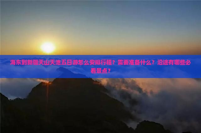 海东到新疆天山天池五日游怎么安排行程？需要准备什么？沿途有哪些必看景点？