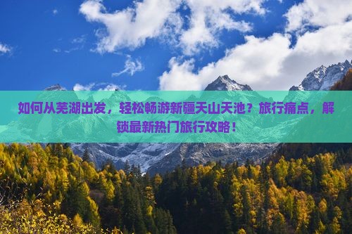 如何从芜湖出发，轻松畅游新疆天山天池？旅行痛点，解锁最新热门旅行攻略！