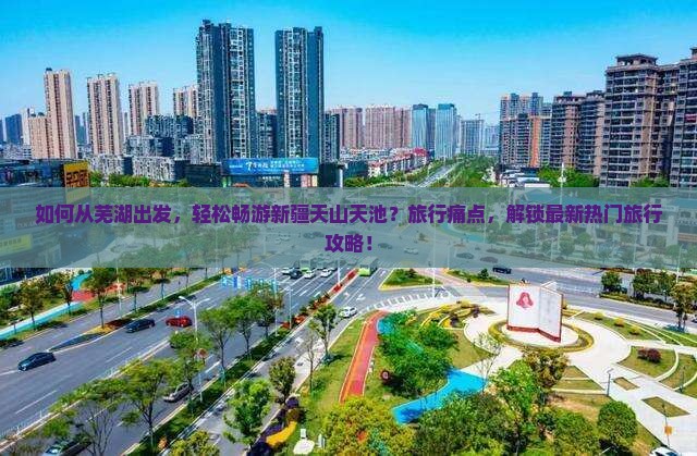 如何从芜湖出发，轻松畅游新疆天山天池？旅行痛点，解锁最新热门旅行攻略！