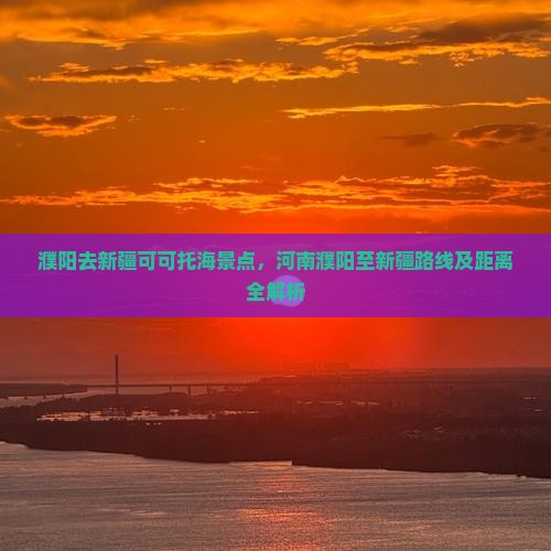 濮阳去新疆可可托海景点，河南濮阳至新疆路线及距离全解析