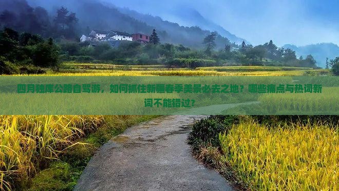 四月独库公路自驾游，如何抓住新疆春季美景必去之地？哪些痛点与热词新词不能错过？