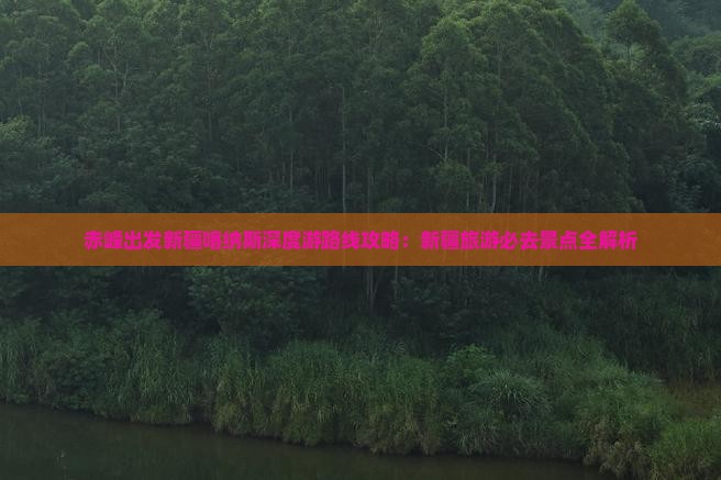 赤峰出发新疆喀纳斯深度游路线攻略：新疆旅游必去景点全解析