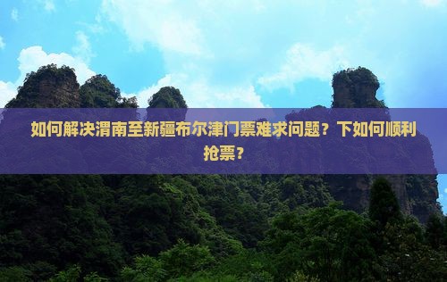 如何解决渭南至新疆布尔津门票难求问题？下如何顺利抢票？