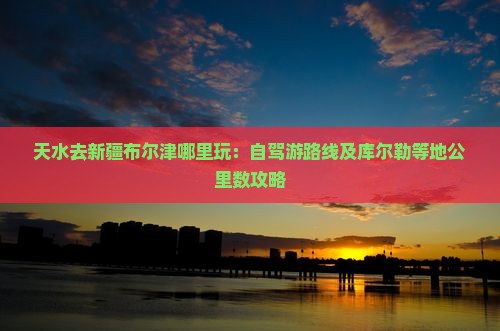 天水去新疆布尔津哪里玩：自驾游路线及库尔勒等地公里数攻略
