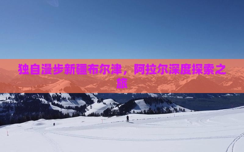 独自漫步新疆布尔津，阿拉尔深度探索之旅