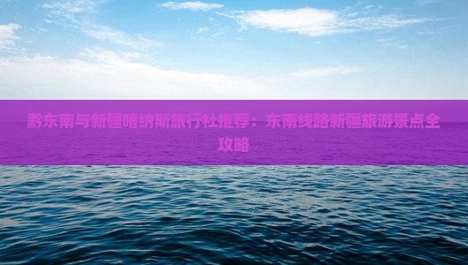 黔东南与新疆喀纳斯旅行社推荐：东南线路新疆旅游景点全攻略