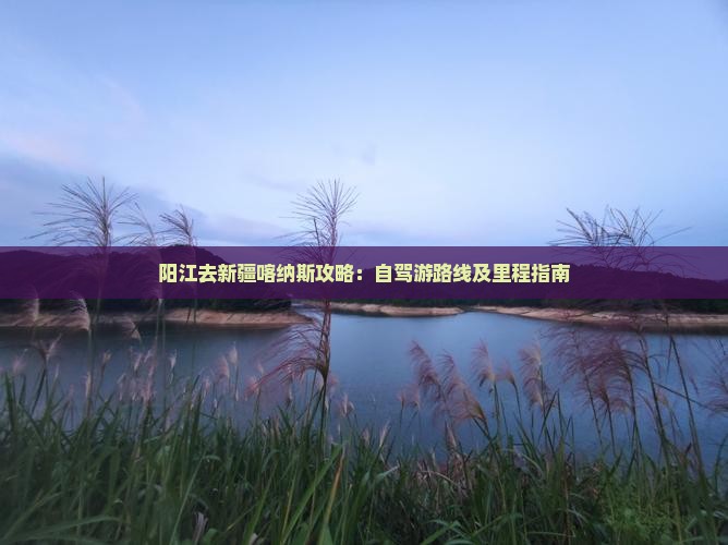 阳江去新疆喀纳斯攻略：自驾游路线及里程指南