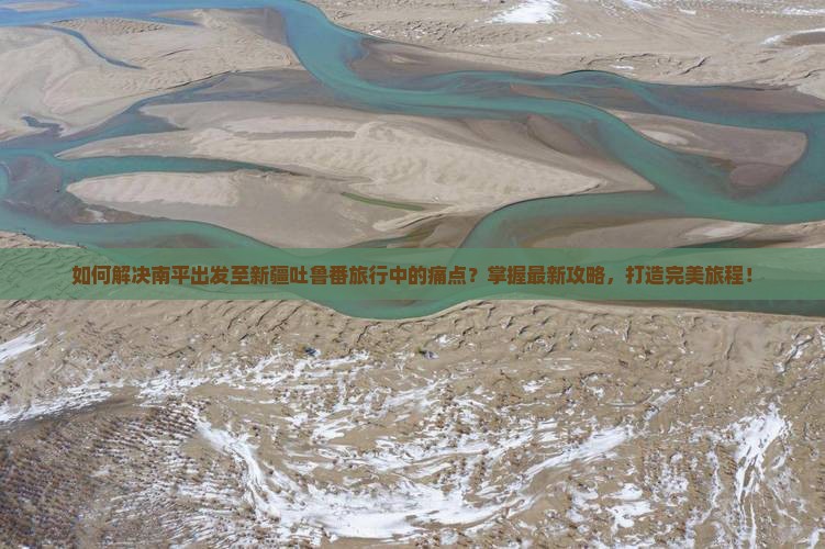 如何解决南平出发至新疆吐鲁番旅行中的痛点？掌握最新攻略，打造完美旅程！