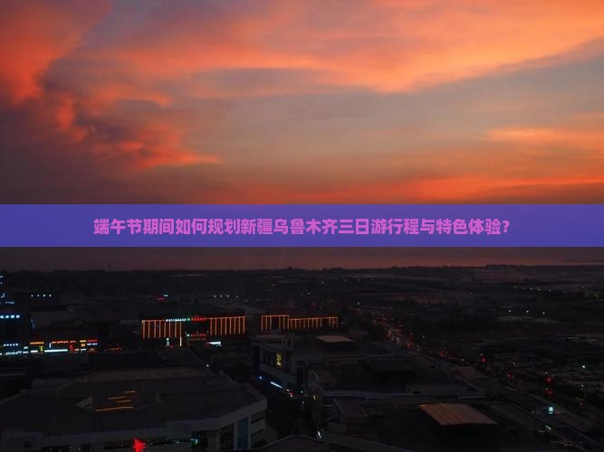 端午节期间如何规划新疆乌鲁木齐三日游行程与特色体验？