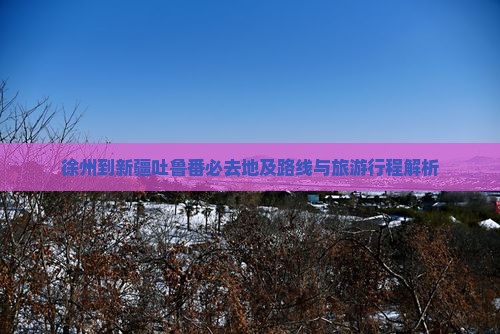 徐州到新疆吐鲁番必去地及路线与旅游行程解析