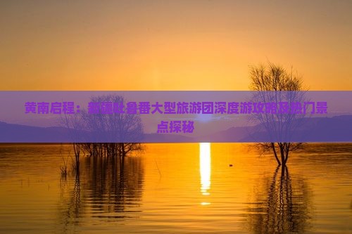 黄南启程：新疆吐鲁番大型旅游团深度游攻略及热门景点探秘