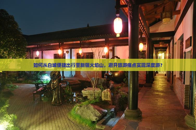 如何从白城便捷出行至新疆火焰山，避开旅游痛点实现深度游？