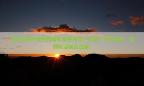 如何实现伊犁至新疆吐鲁番高效一日游？避开痛点，掌握热词新词攻略！