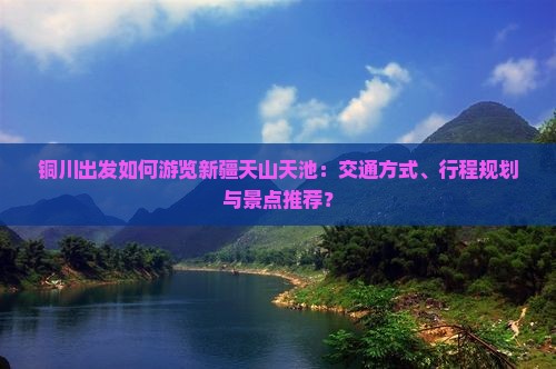 铜川出发如何游览新疆天山天池：交通方式、行程规划与景点推荐？