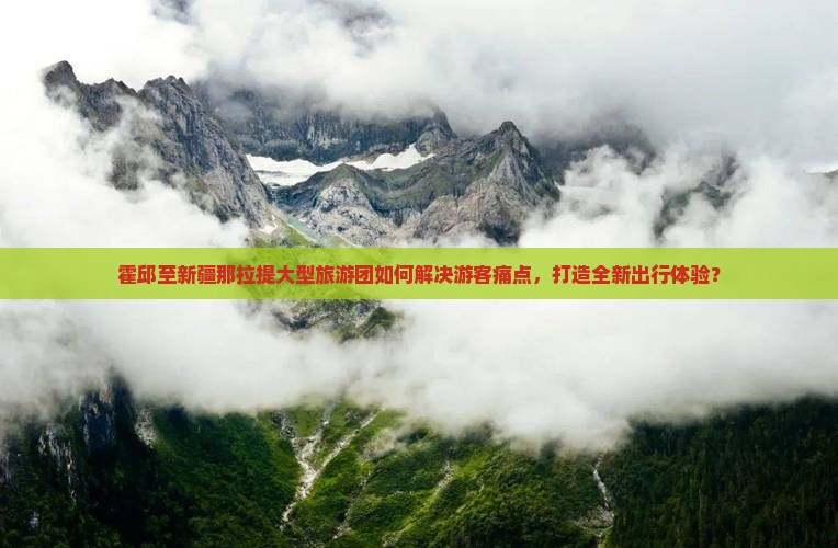 霍邱至新疆那拉提大型旅游团如何解决游客痛点，打造全新出行体验？