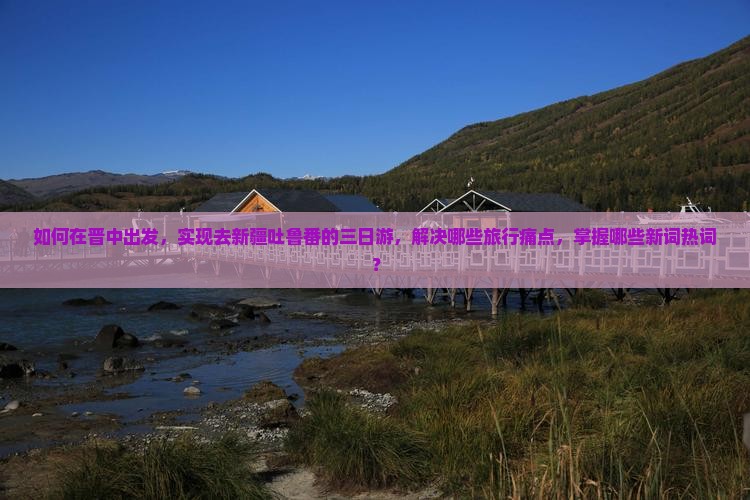如何在晋中出发，实现去新疆吐鲁番的三日游，解决哪些旅行痛点，掌握哪些新词热词？