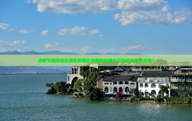 清明节期间独自游览新疆吐鲁番的攻略与行程规划是怎样的？