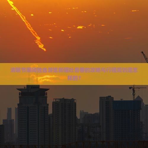 清明节期间独自游览新疆吐鲁番的攻略与行程规划是怎样的？