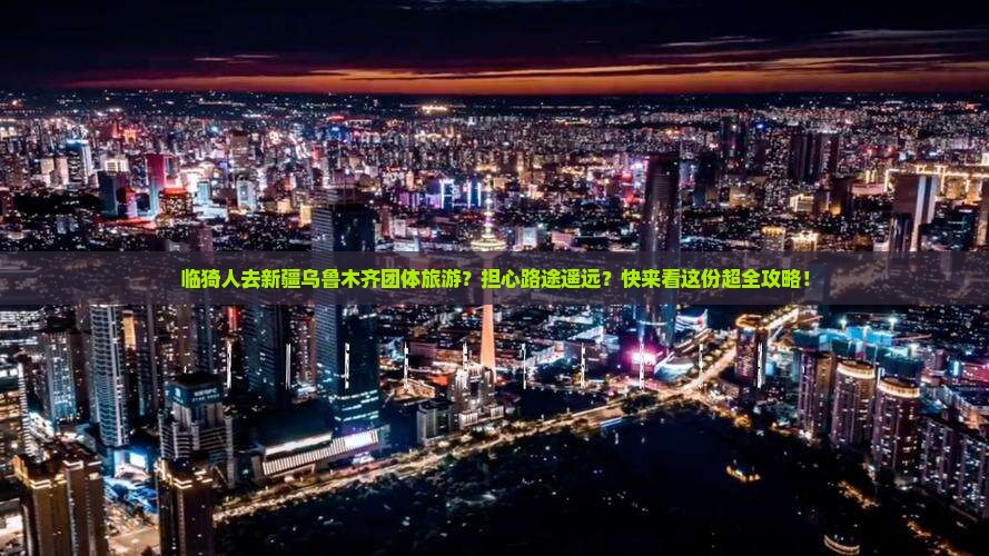 临猗人去新疆乌鲁木齐团体旅游？担心路途遥远？快来看这份超全攻略！