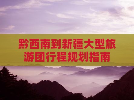 黔西南到新疆大型旅游团行程规划指南 黔西南到新疆大型旅游团行程规划指南