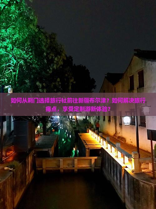 如何从荆门选择旅行社前往新疆布尔津?如何解决旅行痛点,享受定制游新体验? 如何从荆门选择旅行社前往新疆布尔津?如何解决旅行痛点,享受定制游新体验?