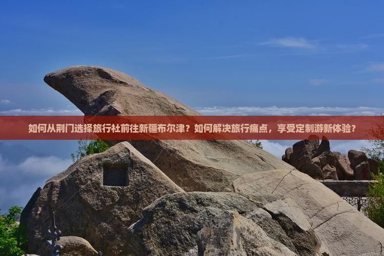 如何从荆门选择旅行社前往新疆布尔津?如何解决旅行痛点,享受定制游新体验? 如何从荆门选择旅行社前往新疆布尔津?如何解决旅行痛点,享受定制游新体验?